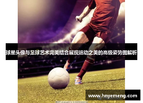 球星头像与足球艺术完美结合展现运动之美的高级姿势图解析