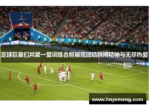 足球巨星们共聚一堂训练合照展现团结拼搏精神与无尽热爱