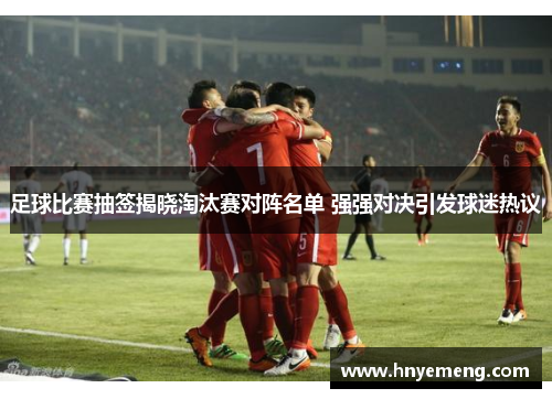 足球比赛抽签揭晓淘汰赛对阵名单 强强对决引发球迷热议