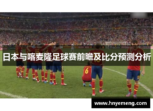 日本与喀麦隆足球赛前瞻及比分预测分析