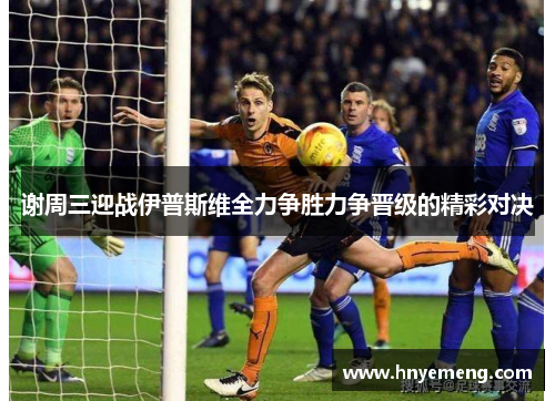 谢周三迎战伊普斯维全力争胜力争晋级的精彩对决